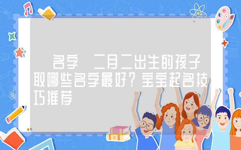 「名字」二月二出生的孩子取哪些名字最好？宝宝起名技巧推荐
