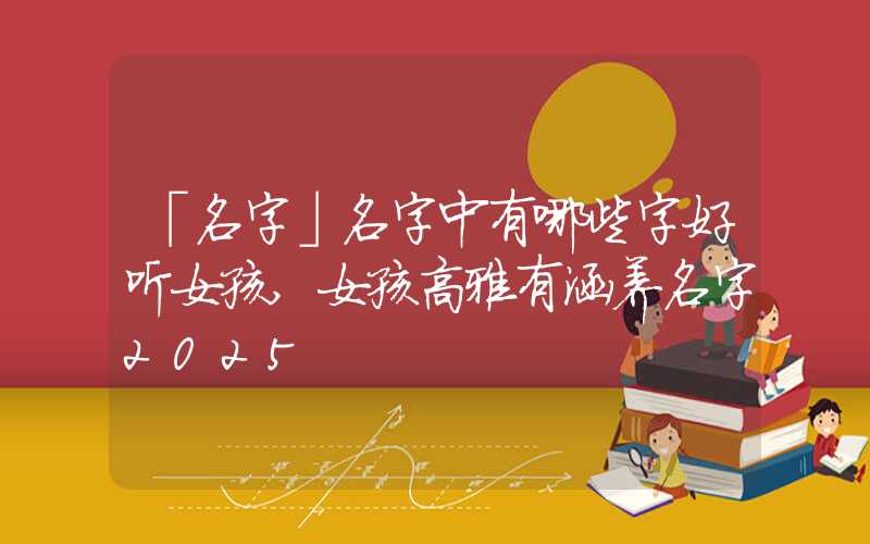 「名字」名字中有哪些字好听女孩,女孩高雅有涵养名字2025