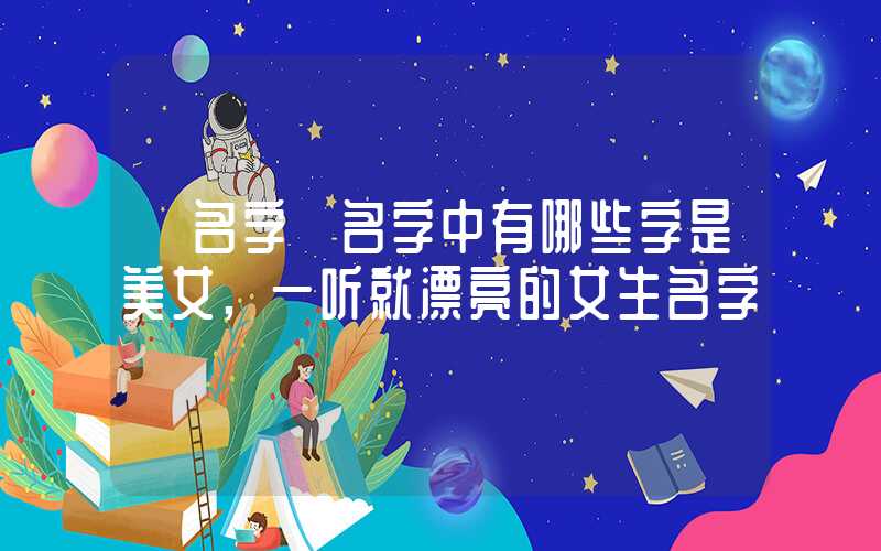 「名字」名字中有哪些字是美女,一听就漂亮的女生名字