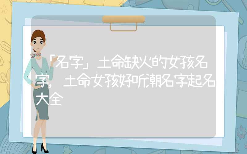 「名字」土命缺火的女孩名字，土命女孩好听潮名字起名大全