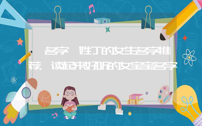 「名字」姓丁的女生名字推荐，读起来好听的女宝宝名字