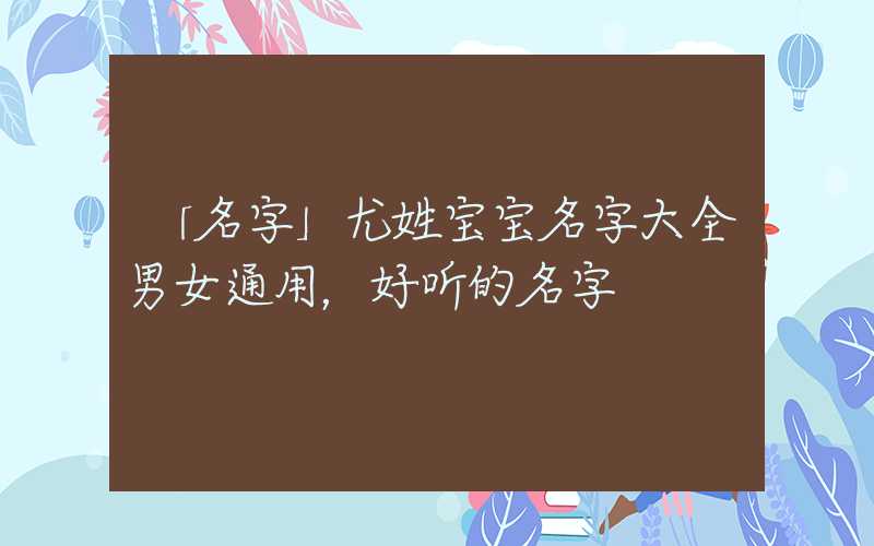 「名字」尤姓宝宝名字大全男女通用，好听的名字