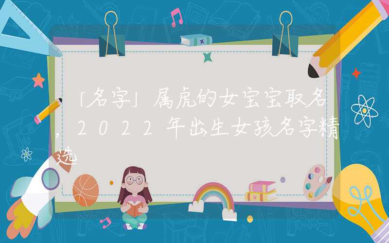 「名字」属虎的女宝宝取名，2022年出生女孩名字精选
