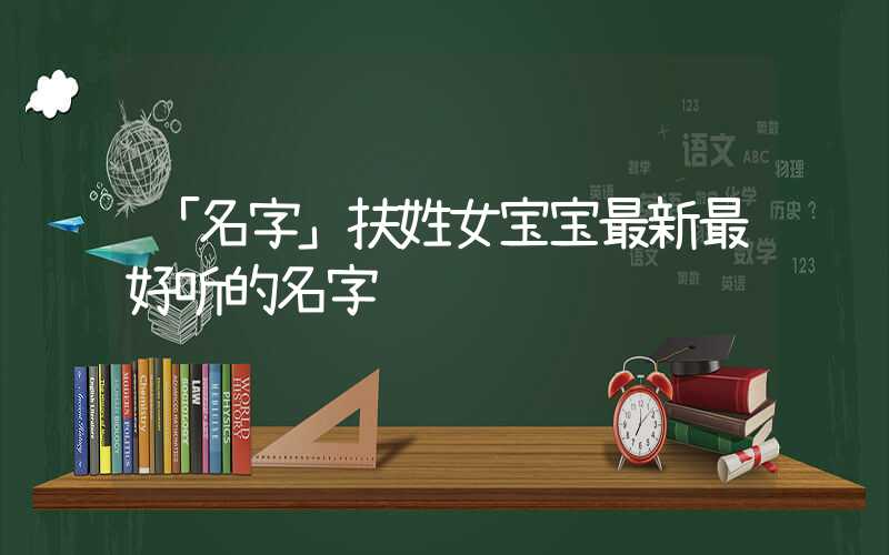 「名字」扶姓女宝宝最新最好听的名字