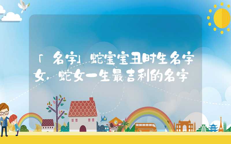 「名字」蛇宝宝丑时生名字女,蛇女一生最吉利的名字