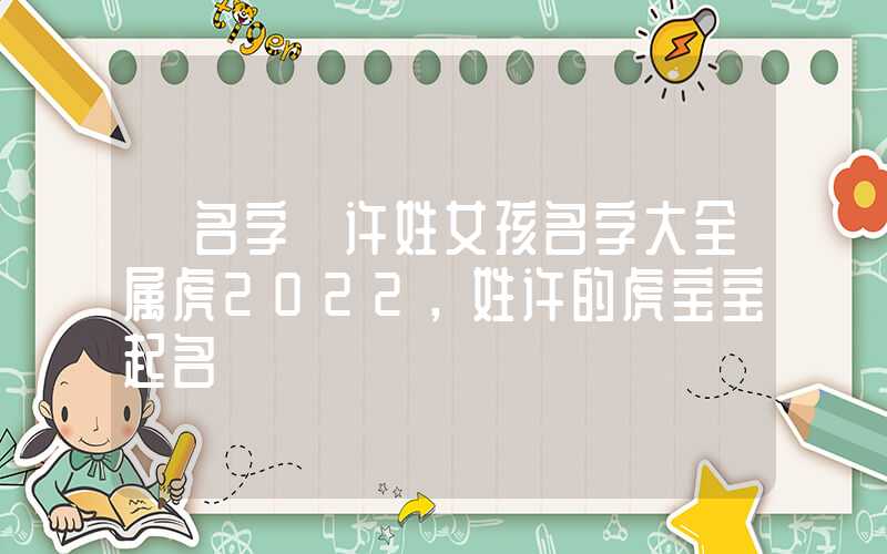 「名字」许姓女孩名字大全属虎2022，姓许的虎宝宝起名