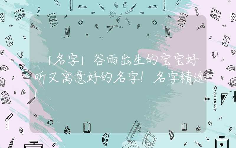 「名字」谷雨出生的宝宝好听又寓意好的名字！名字精选！