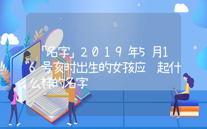 「名字」2019年5月16号亥时出生的女孩应该起什么样的名字