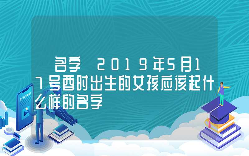 「名字」2019年5月17号酉时出生的女孩应该起什么样的名字