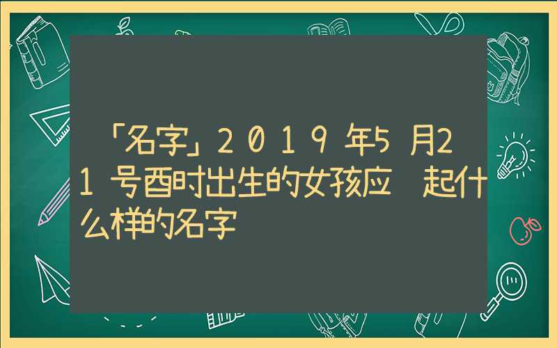 「名字」2019年5月21号酉时出生的女孩应该起什么样的名字