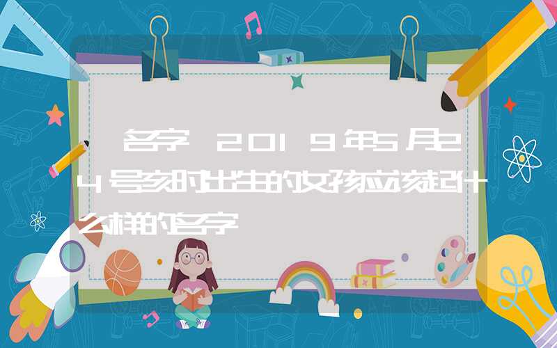 「名字」2019年5月24号亥时出生的女孩应该起什么样的名字