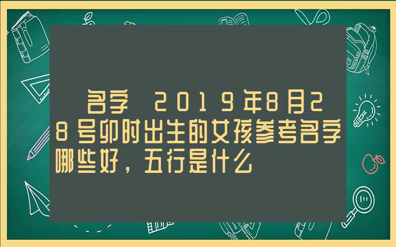 「名字」2019年8月28号卯时出生的女孩参考名字哪些好，五行是什么