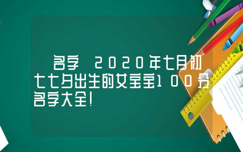 「名字」2020年七月初七七夕出生的女宝宝100分名字大全！