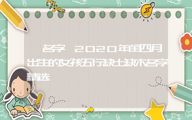 「名字」2020年闰四月出生的女孩五行缺土缺木名字精选