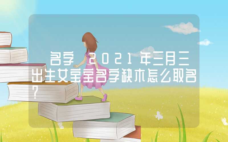 「名字」2021年三月三出生女宝宝名字缺木怎么取名？