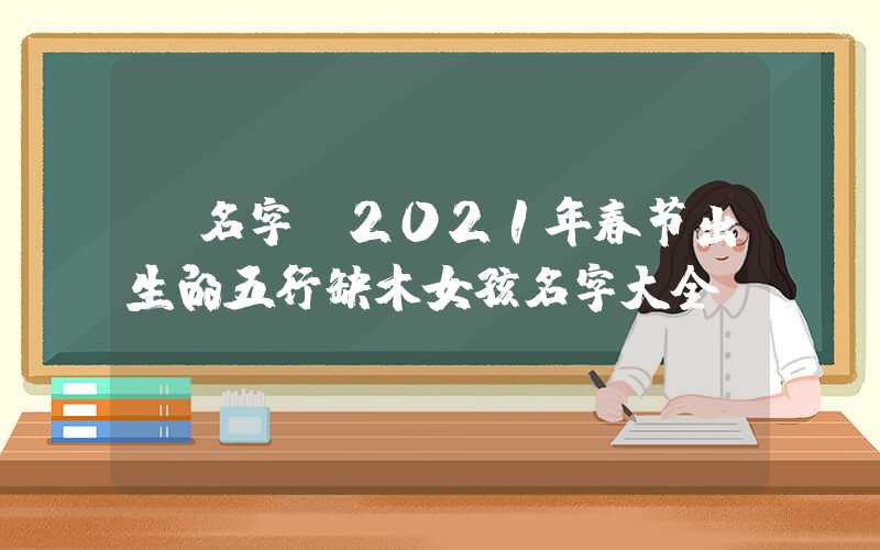 「名字」2021年春节出生的五行缺木女孩名字大全