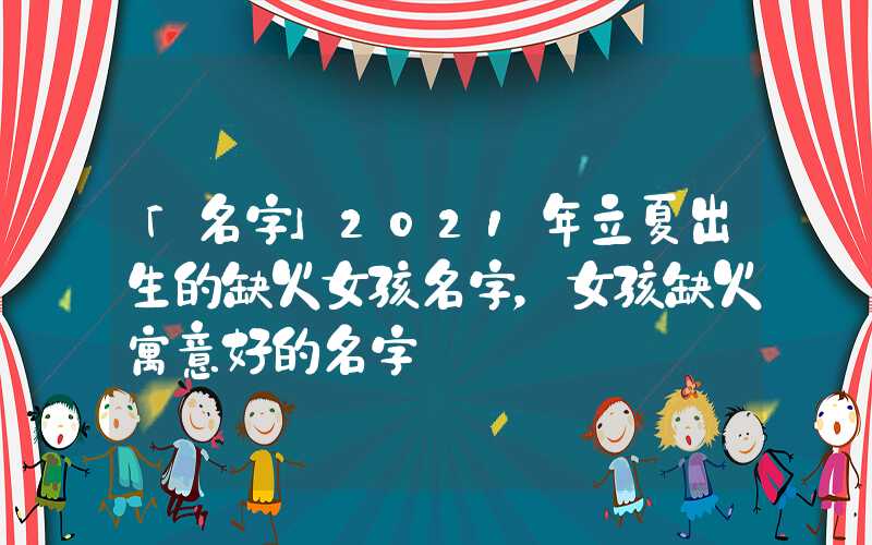 「名字」2021年立夏出生的缺火女孩名字，女孩缺火寓意好的名字