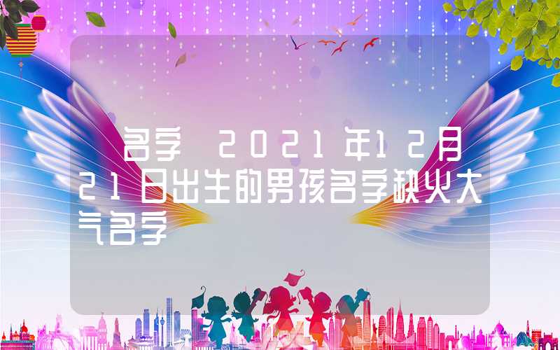 「名字」2021年12月21日出生的男孩名字缺火大气名字