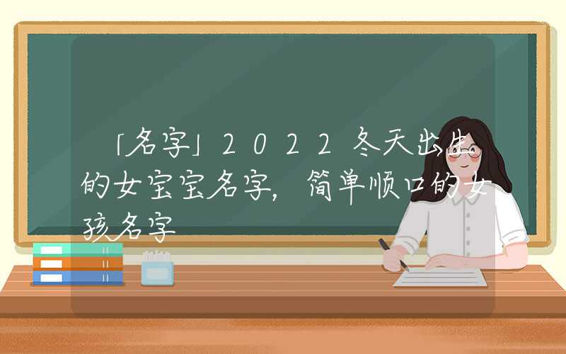 「名字」2022冬天出生的女宝宝名字，简单顺口的女孩名字