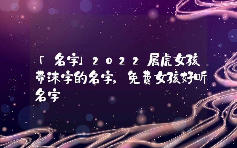 「名字」2022属虎女孩带沫字的名字，免费女孩好听名字