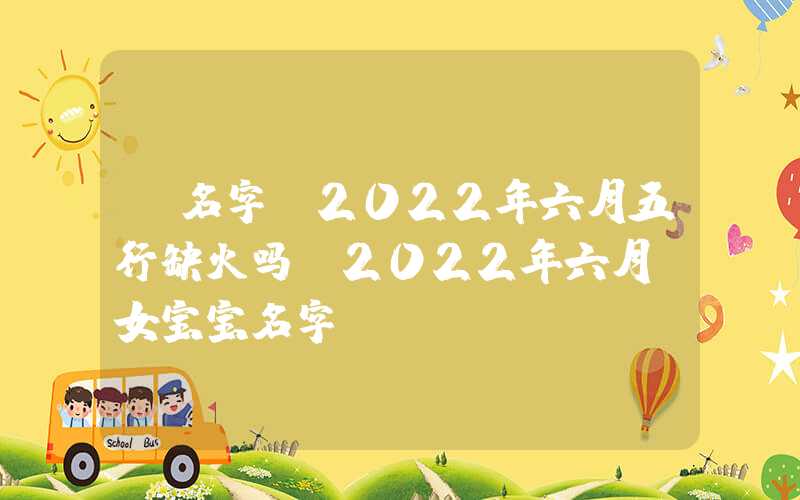 「名字」2022年六月五行缺火吗？2022年六月份女宝宝名字