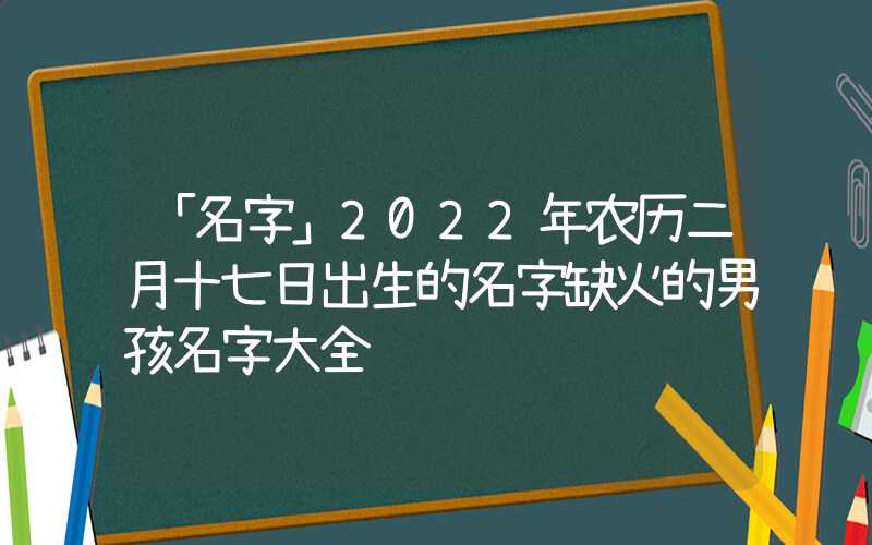 「名字」2022年农历二月十七日出生的名字缺火的男孩名字大全