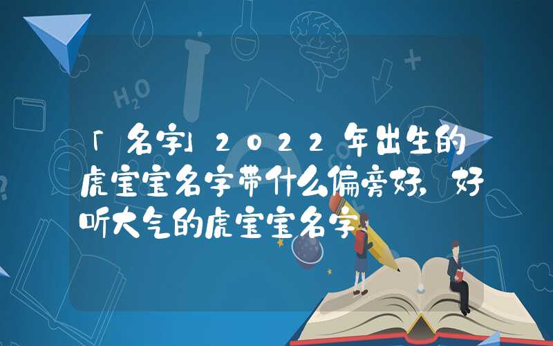 「名字」2022年出生的虎宝宝名字带什么偏旁好，好听大气的虎宝宝名字
