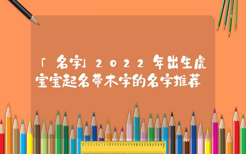 「名字」2022年出生虎宝宝起名带木字的名字推荐