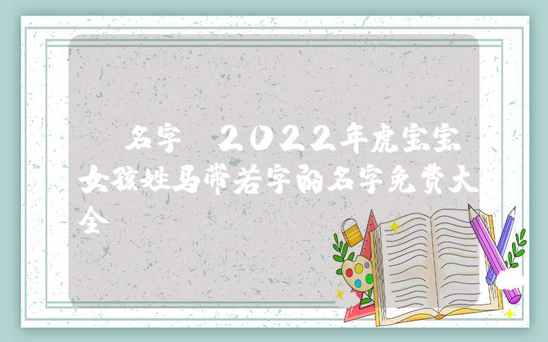 「名字」2022年虎宝宝女孩姓马带若字的名字免费大全