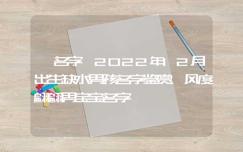 「名字」2022年12月出生缺水男孩名字鉴赏，风度翩翩男宝宝名字