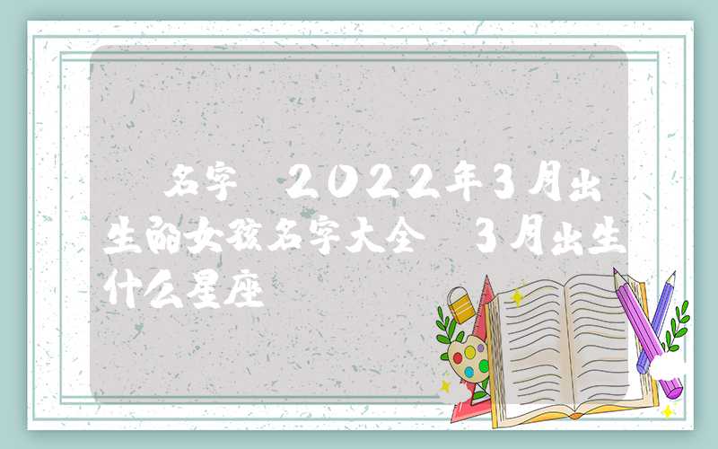 「名字」2022年3月出生的女孩名字大全，3月出生什么星座？