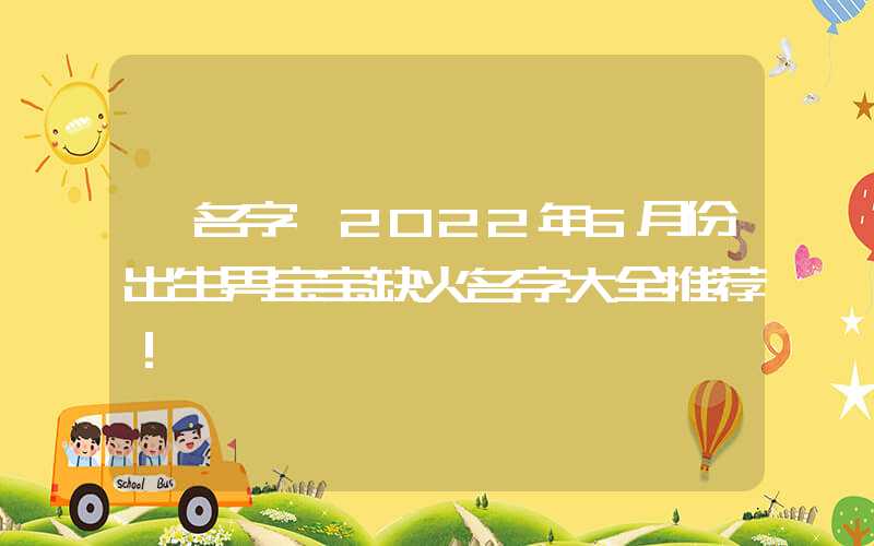 「名字」2022年6月份出生男宝宝缺火名字大全推荐！