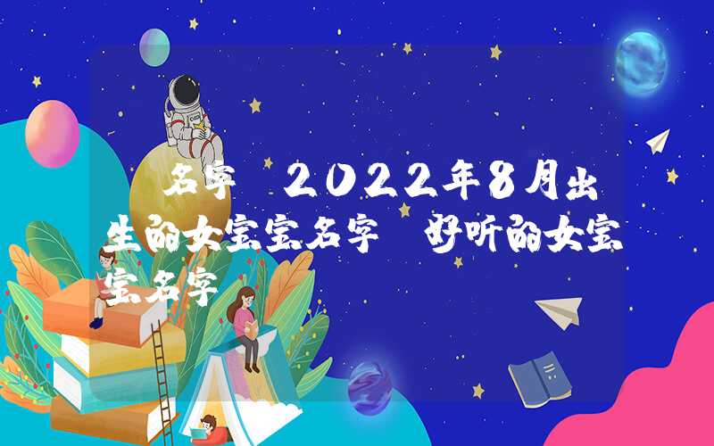 「名字」2022年8月出生的女宝宝名字，好听的女宝宝名字