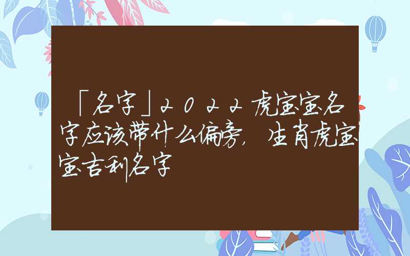 「名字」2022虎宝宝名字应该带什么偏旁，生肖虎宝宝吉利名字