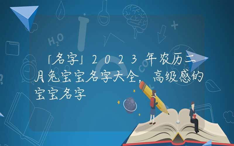 「名字」2023年农历二月兔宝宝名字大全，高级感的宝宝名字