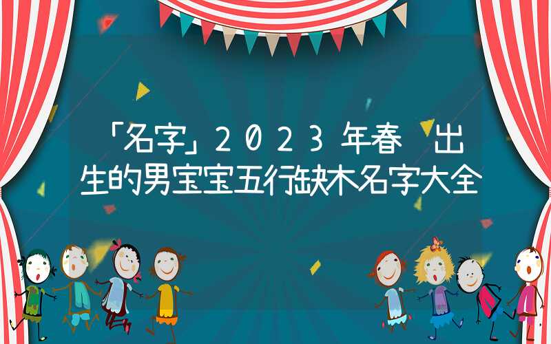 「名字」2023年春节出生的男宝宝五行缺木名字大全