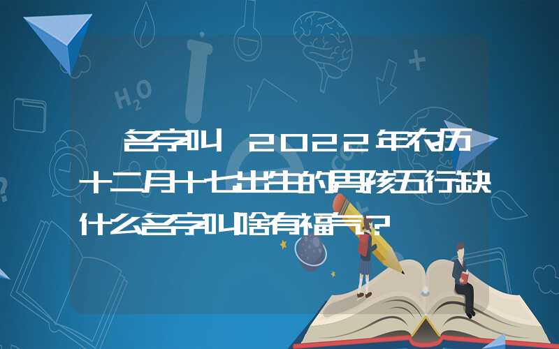 「名字叫」2022年农历十二月十七出生的男孩五行缺什么名字叫啥有福气？
