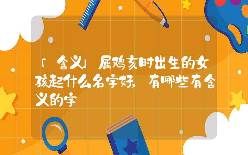 「含义」属鸡亥时出生的女孩起什么名字好，有哪些有含义的字