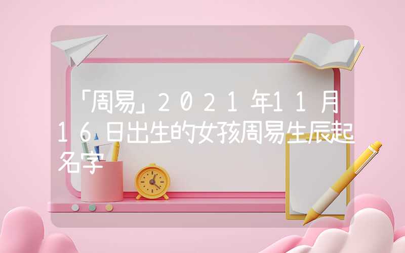 「周易」2021年11月16日出生的女孩周易生辰起名字