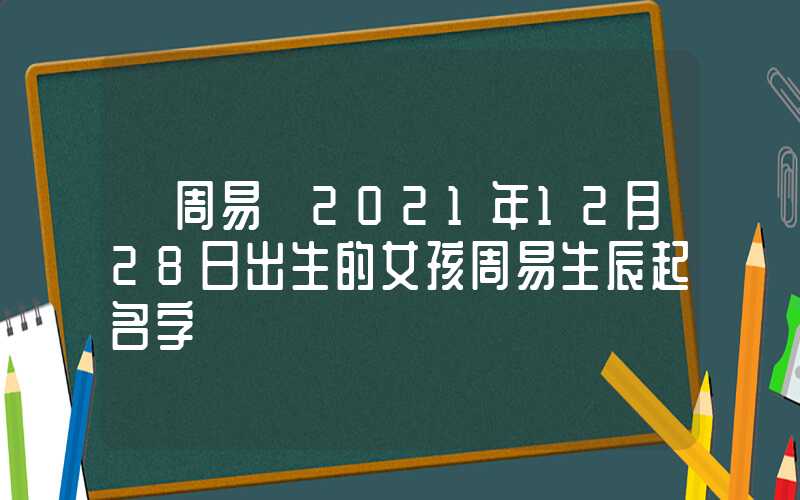 「周易」2021年12月28日出生的女孩周易生辰起名字