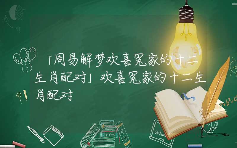 「周易解梦欢喜冤家的十二生肖配对」欢喜冤家的十二生肖配对