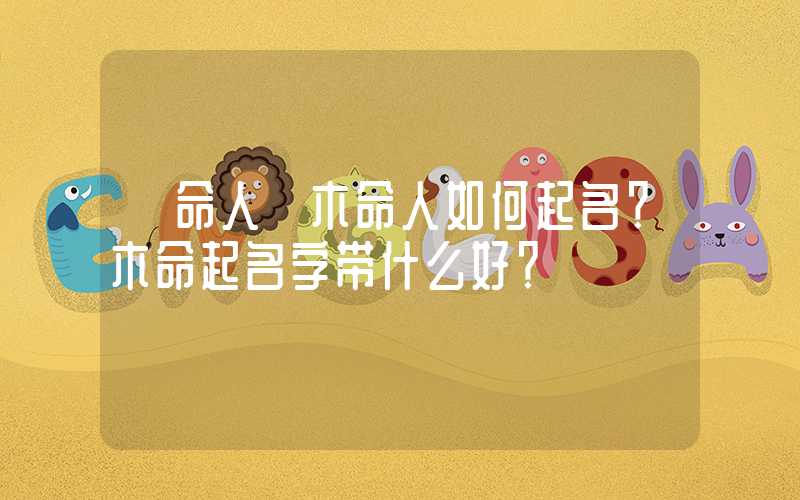 「命人」木命人如何起名？木命起名字带什么好？