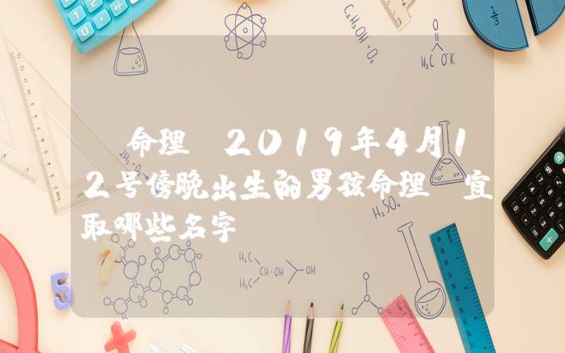 「命理」2019年4月12号傍晚出生的男孩命理，宜取哪些名字？