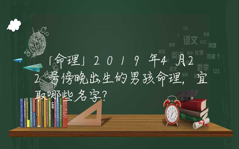 「命理」2019年4月22号傍晚出生的男孩命理，宜取哪些名字？