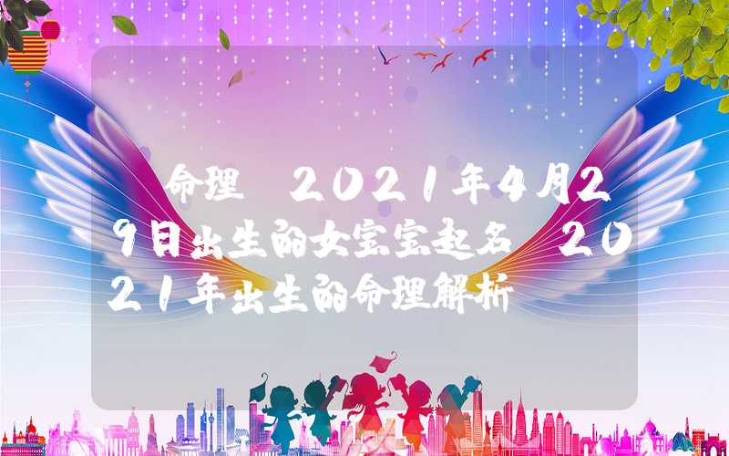 「命理」2021年4月29日出生的女宝宝起名，2021年出生的命理解析