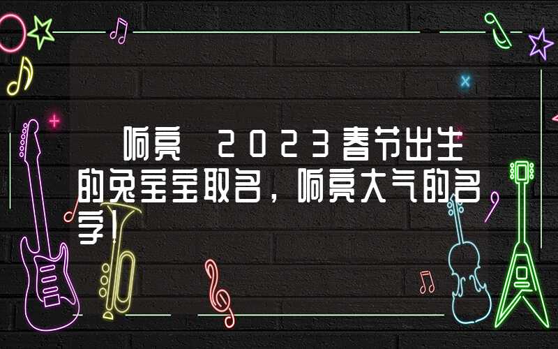 「响亮」2023春节出生的兔宝宝取名，响亮大气的名字！