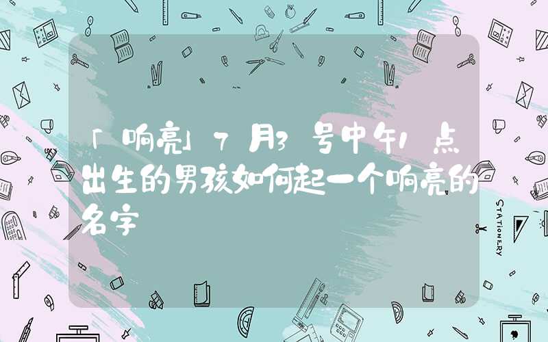 「响亮」7月3号中午1点出生的男孩如何起一个响亮的名字