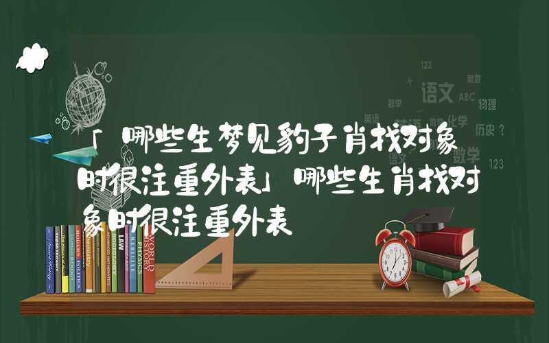 「哪些生梦见豹子肖找对象时很注重外表」哪些生肖找对象时很注重外表