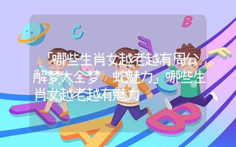 「哪些生肖女越老越有周公解梦大全梦见蛇魅力」哪些生肖女越老越有魅力