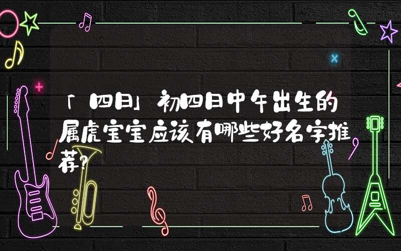 「四日」初四日中午出生的属虎宝宝应该有哪些好名字推荐？